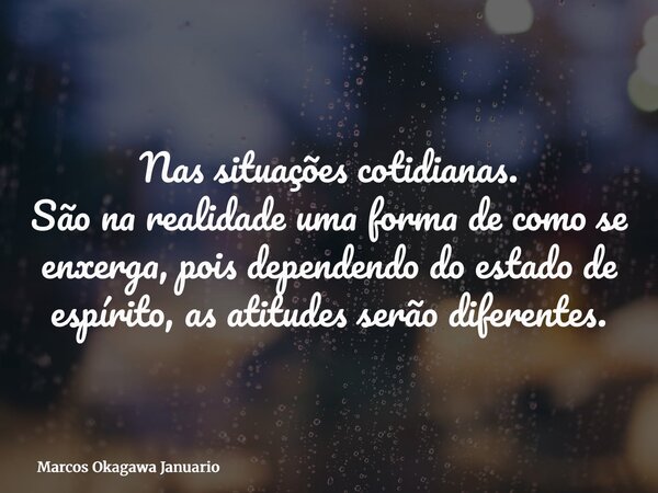 Nas situações cotidianas. São na realidade uma forma de como se enxerga, pois dependendo do estado de espírito, as atitudes serão diferentes.... Frase de Marcos Okagawa Januario.
