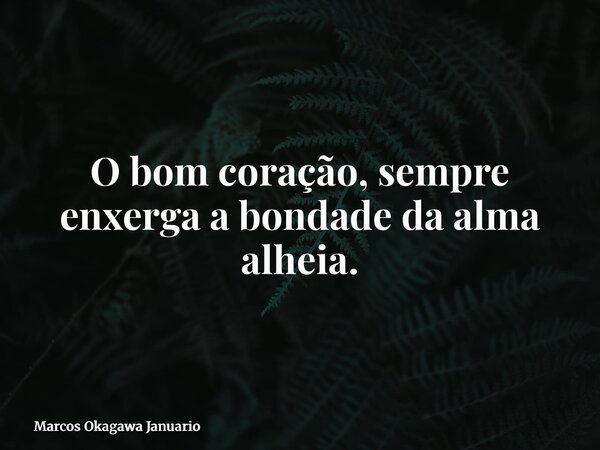 O bom coração, sempre enxerga a bondade da alma alheia.... Frase de Marcos Okagawa Januario.