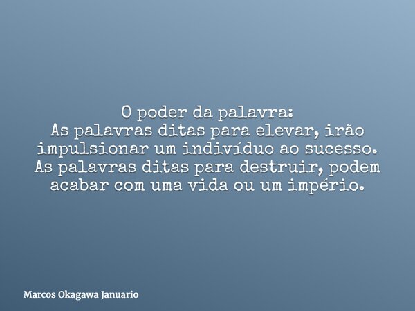 O poder da palavra: As palavras ditas para elevar, irão impulsionar um indivíduo ao sucesso. As palavras ditas para destruir, podem acabar com uma vida ou um im... Frase de Marcos Okagawa Januario.
