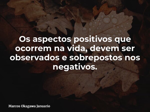 Os aspectos positivos que ocorrem na vida, devem ser observados e sobrepostos nos negativos.... Frase de Marcos Okagawa Januario.
