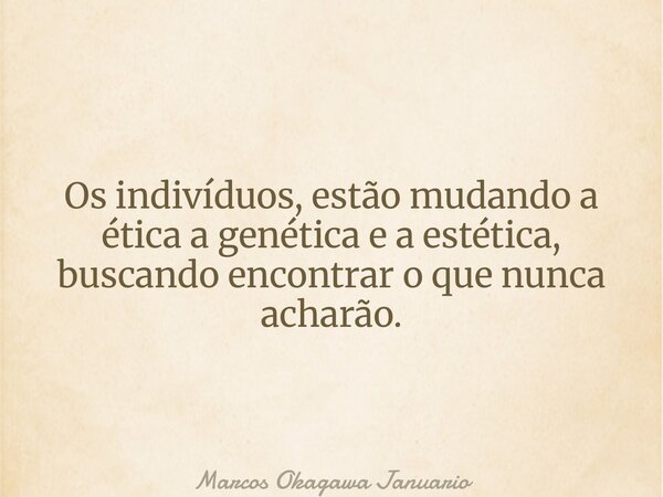 Os indivíduos, estão mudando a ética a genética e a estética, buscando encontrar o que nunca acharão.... Frase de Marcos Okagawa Januario.