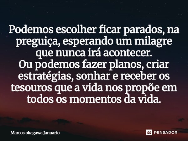 Podemos escolher ficar parados, na preguiça, esperando um milagre que nunca irá acontecer. Ou podemos fazer planos, criar estratégias, sonhar e receber os tesou... Frase de Marcos Okagawa Januario.