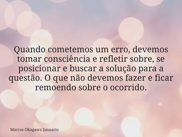 Quando cometemos um erro, devemos tomar consciência e refletir sobre, se posicionar e buscar a solução para a questão. O que não devemos fazer e ficar remoendo ... Frase de Marcos Okagawa Januario.