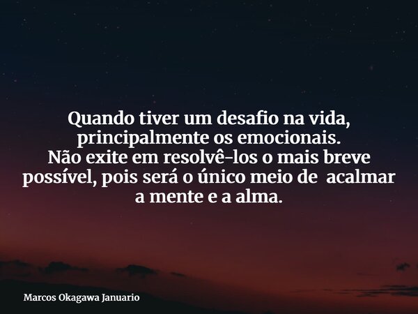 Quando tiver um desafio na vida, principalmente os emocionais. Não exite em resolvê-los o mais breve possível, pois será o único meio de acalmar a mente e a alm... Frase de Marcos Okagawa Januario.