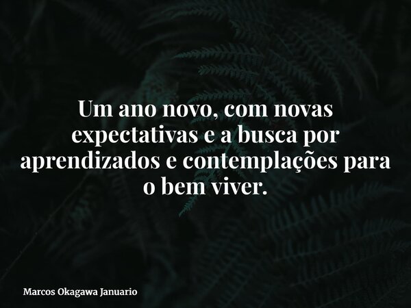 Um ano novo, com novas expectativas e a busca por aprendizados e contemplações para o bem viver.... Frase de Marcos Okagawa Januario.
