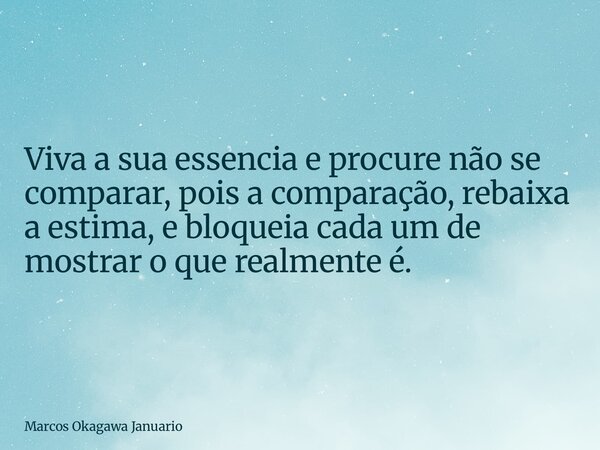 Viva a sua essencia e procure não se comparar, pois a comparação, rebaixa a estima, e bloqueia cada um de mostrar o que realmente é.... Frase de Marcos Okagawa Januario.