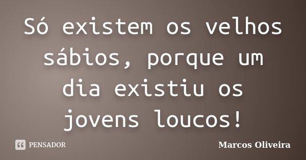 Só existem os velhos sábios, porque um dia existiu os jovens loucos!... Frase de Marcos Oliveira.