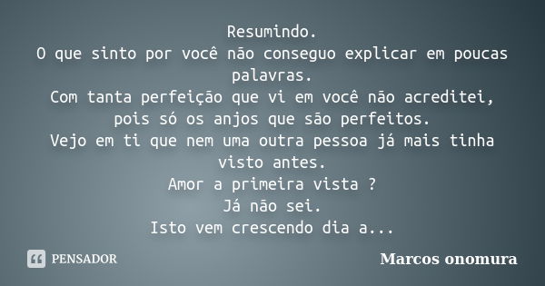 Resumindo. O que sinto por você não conseguo explicar em poucas palavras. Com tanta perfeição que vi em você não acreditei, pois só os anjos que são perfeitos. ... Frase de Marcos Onomura.