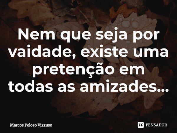 ⁠Nem que seja por vaidade, existe uma pretenção em todas as amizades...... Frase de Marcos Peloso Vizzuso.