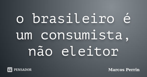 o brasileiro é um consumista, não eleitor... Frase de Marcos Perrin.