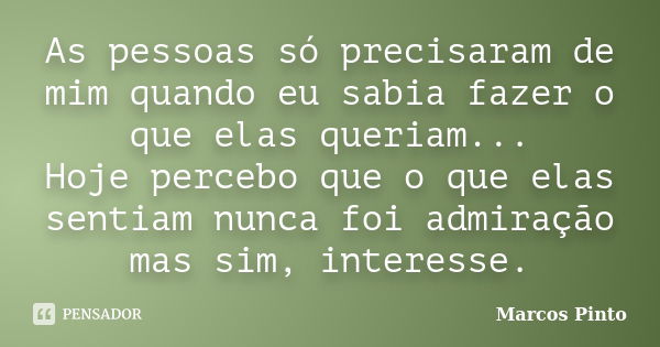 As pessoas só precisaram de mim quando eu sabia fazer o que elas queriam... Hoje percebo que o que elas sentiam nunca foi admiração mas sim, interesse.... Frase de Marcos Pinto.