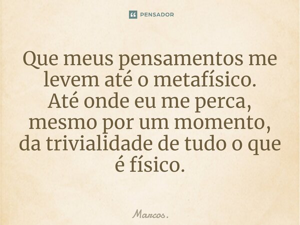 ⁠Que meus pensamentos me levem até o metafísico. Até onde eu me perca, mesmo por um momento, da trivialidade de tudo o que é físico.... Frase de Marcos..