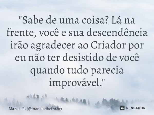 ⁠"Sabe de uma coisa? Lá na frente, você e sua descendência irão agradecer ao Criador por eu não ter desistido de você quando tudo parecia improvável."... Frase de Marcos R. (marcosribeiro.br).