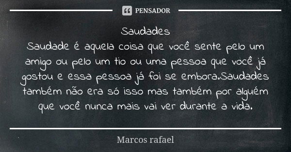 Saudades Saudade é aquela coisa que você sente pelo um amigo ou pelo um tio ou uma pessoa que você já gostou e essa pessoa já foi se embora.Saudades também não ... Frase de Marcos rafael.