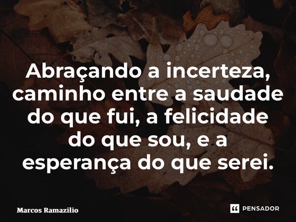 ⁠Abraçando a incerteza, caminho entre a saudade do que fui, a felicidade do que sou, e a esperança do que serei.... Frase de Marcos Ramazilio.