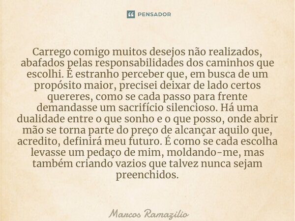 ⁠Carrego comigo muitos desejos não realizados, abafados pelas responsabilidades dos caminhos que escolhi. É estranho perceber que, em busca de um propósito maio... Frase de Marcos Ramazilio.