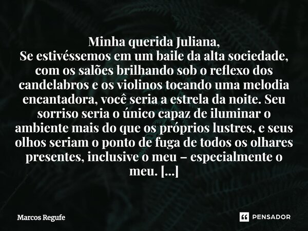 Minha querida Juliana, Se estivéssemos em um baile da alta sociedade, com os salões brilhando sob o reflexo dos candelabros e os violinos tocando uma melodia en... Frase de Marcos Regufe.