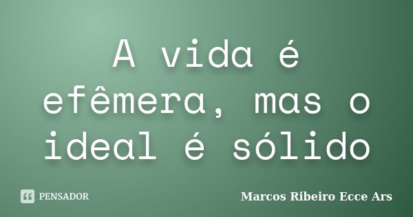 A vida é efêmera, mas o ideal é sólido... Frase de Marcos Ribeiro Ecce Ars.
