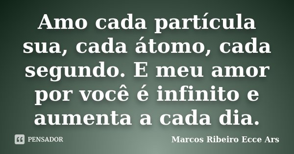 Amo cada partícula sua, cada átomo, cada segundo. E meu amor por você é infinito e aumenta a cada dia.... Frase de Marcos Ribeiro Ecce Ars.