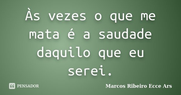 Às vezes o que me mata é a saudade daquilo que eu serei.... Frase de Marcos Ribeiro Ecce Ars.