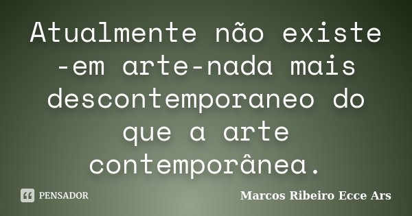 Atualmente não existe -em arte-nada mais descontemporaneo do que a arte contemporânea.... Frase de Marcos Ribeiro Ecce Ars.