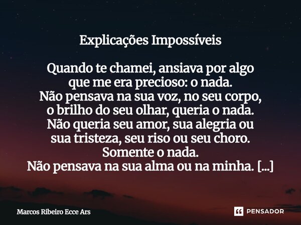Explicações Impossíveis Quando te chamei, ansiava por algo que me era precioso: o nada. Não pensava na sua voz, no seu corpo, o brilho do seu olhar, queria o n... Frase de Marcos Ribeiro Ecce Ars.