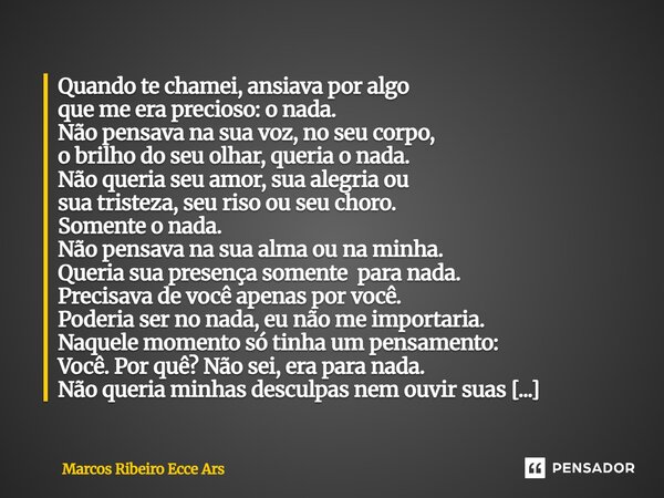 Quando te chamei, ansiava por algo que me era precioso: o nada. Não pensava na sua voz, no seu corpo, o brilho do seu olhar, queria o nada. Não queria seu amor... Frase de Marcos Ribeiro Ecce Ars.