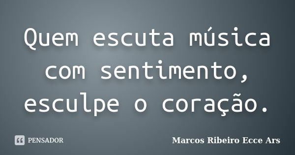 Quem escuta música com sentimento, esculpe o coração.... Frase de Marcos Ribeiro Ecce Ars.