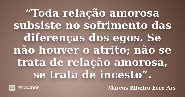 “Toda relação amorosa subsiste no sofrimento das diferenças dos egos. Se não houver o atrito; não se trata de relação amorosa, se trata de incesto”.... Frase de Marcos Ribeiro Ecce Ars.