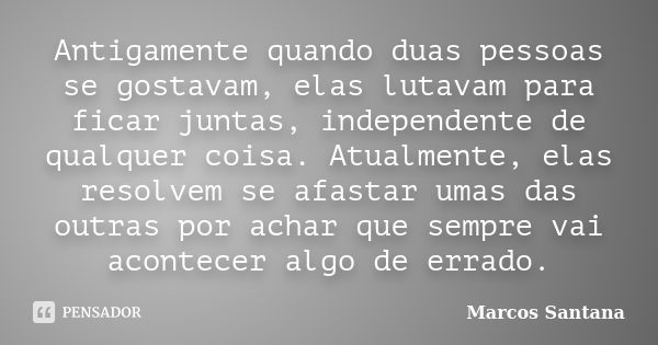 Antigamente quando duas pessoas se gostavam, elas lutavam para ficar juntas, independente de qualquer coisa. Atualmente, elas resolvem se afastar umas das outra... Frase de Marcos Santana.