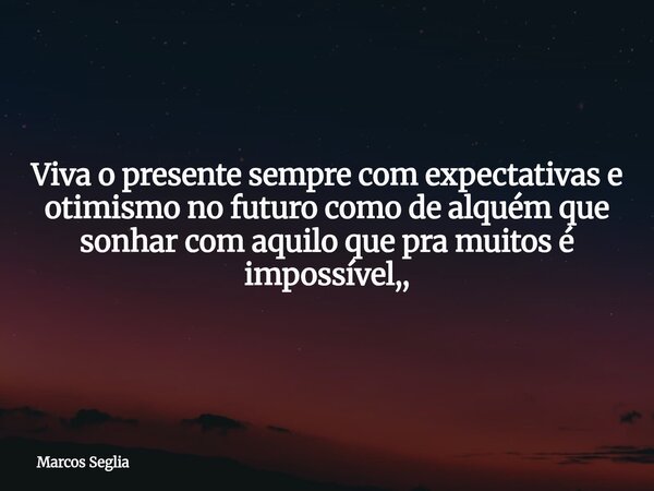Viva o presente sempre com expectativas e otimismo no futuro como de alquém que sonhar com aquilo que pra muitos é impossível,,... Frase de Marcos Seglia.
