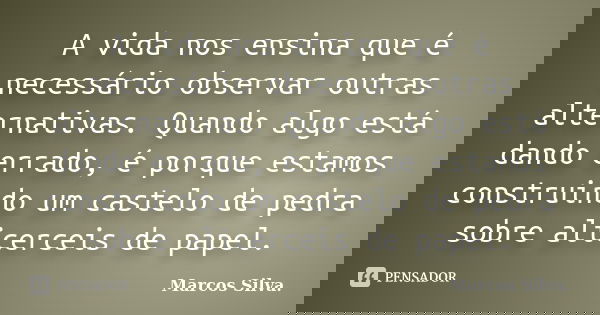 A vida nos ensina que é necessário observar outras alternativas. Quando algo está dando errado, é porque estamos construindo um castelo de pedra sobre alicercei... Frase de Marcos Silva.