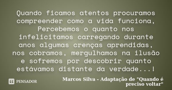 Quando ficamos atentos procuramos compreender como a vida funciona, Percebemos o quanto nos infelicitamos carregando durante anos algumas crenças aprendidas, no... Frase de Marcos Silva - Adaptação de 