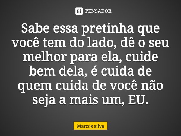 Sabe essa pretinha que você tem do lado, dê o seu melhor para ela, cuide bem dela, é cuida de quem cuida de você não seja a mais um, EU.... Frase de Marcos silva.