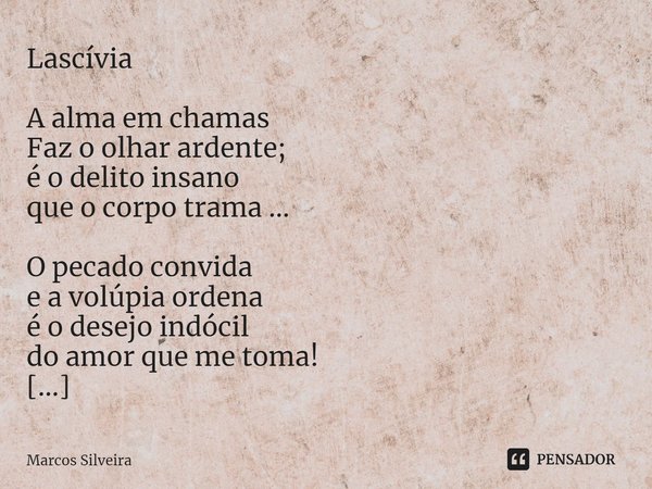 Lascívia A alma em chamas
Faz o olhar ardente;
é o delito insano
que o corpo trama ... O pecado convida
e a volúpia ordena
é o desejo indócil
do amor que me tom... Frase de Marcos Silveira.