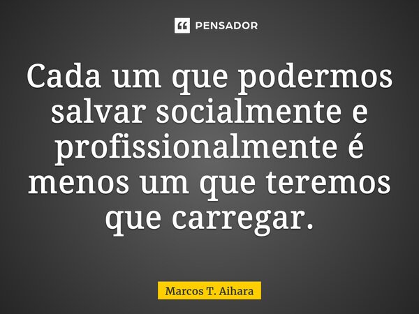 ⁠Cada um que podermos salvar socialmente e profissionalmente é menos um que teremos que carregar.... Frase de MARCOS T. AIHARA.