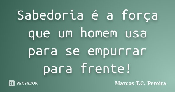 Sabedoria é a força que um homem usa para se empurrar para frente!... Frase de Marcos T.C Pereira.