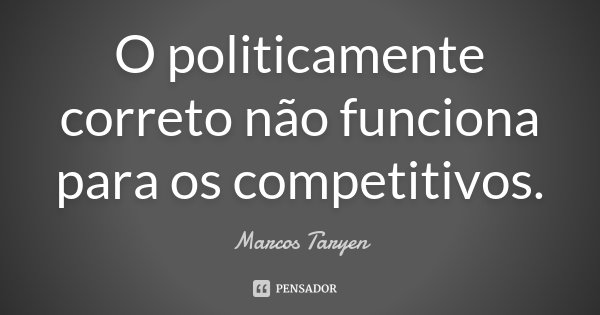 O politicamente correto não funciona para os competitivos.... Frase de Marcos Taryen.