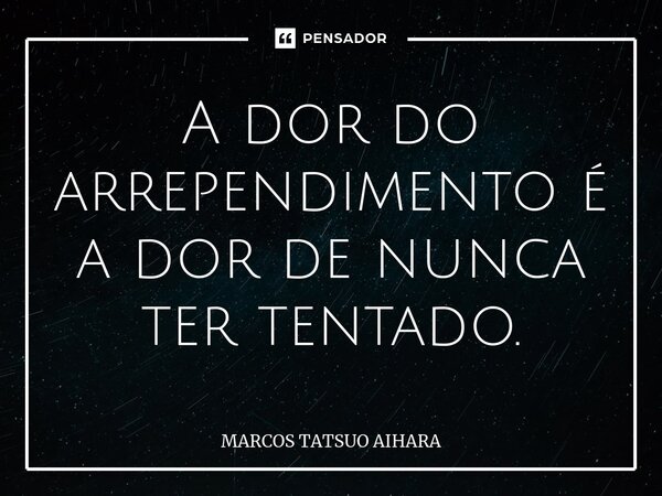 ⁠A dor do arrependimento é a dor de nunca ter tentado.... Frase de MARCOS TATSUO AIHARA.
