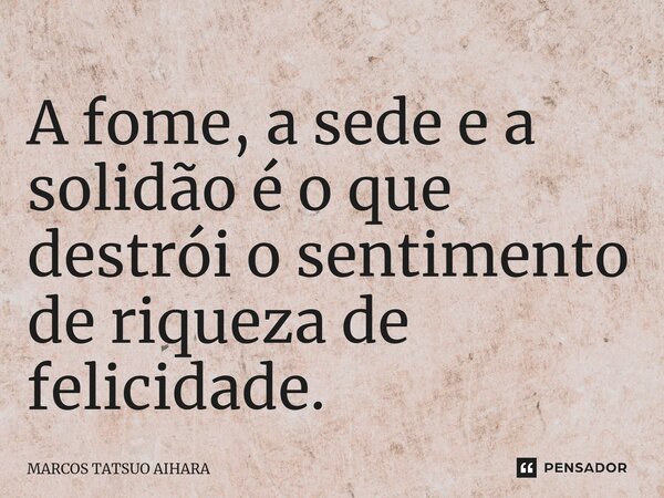 ⁠A fome, a sede e a solidão é o que destrói o sentimento de riqueza de felicidade.... Frase de MARCOS TATSUO AIHARA.