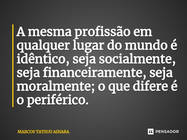 ⁠A mesma profissão em qualquer lugar do mundo é idêntico, seja socialmente, seja financeiramente, seja moralmente; o que difere é o periférico.... Frase de MARCOS TATSUO AIHARA.