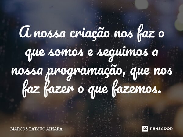 ⁠A nossa criação nos faz o que somos e seguimos a nossa programação, que nos faz fazer o que fazemos.... Frase de MARCOS TATSUO AIHARA.