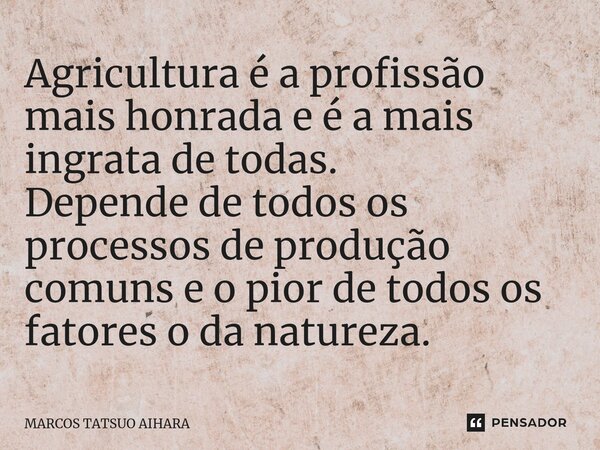 ⁠Agricultura é a profissão mais honrada e é a mais ingrata de todas. Depende de todos os processos de produção comuns e o pior de todos os fatores o da natureza... Frase de MARCOS TATSUO AIHARA.