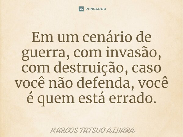 ⁠Em um cenário de guerra, com invasão, com destruição, caso você não defenda, você é quem está errado.... Frase de MARCOS TATSUO AIHARA.