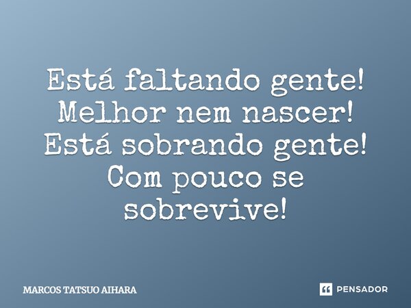 Está faltando gente! Melhor nem nascer! Está sobrando gente! Com pouco se sobrevive!... Frase de MARCOS TATSUO AIHARA.