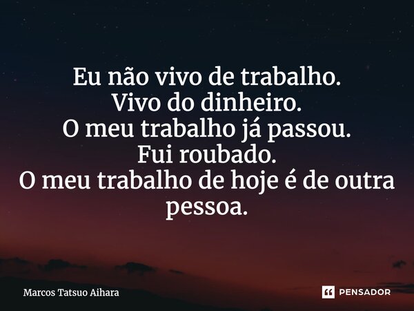 ⁠Eu não vivo de trabalho. Vivo do dinheiro. O meu trabalho já passou. Fui roubado. O meu trabalho de hoje é de outra pessoa.... Frase de MARCOS TATSUO AIHARA.