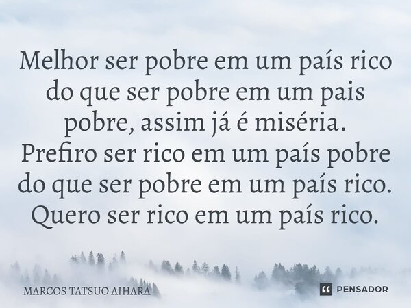 ⁠Melhor ser pobre em um país rico do que ser pobre em um pais pobre, assim já é miséria. Prefiro ser rico em um país pobre do que ser pobre em um país rico. Que... Frase de MARCOS TATSUO AIHARA.
