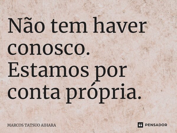 ⁠Não tem haver conosco. Estamos por conta própria.... Frase de MARCOS TATSUO AIHARA.