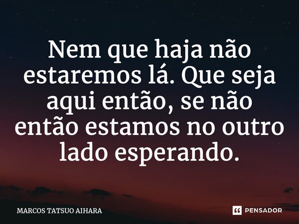 ⁠Nem que haja não estaremos lá. Que seja aqui então, se não então estamos no outro lado esperando.... Frase de MARCOS TATSUO AIHARA.