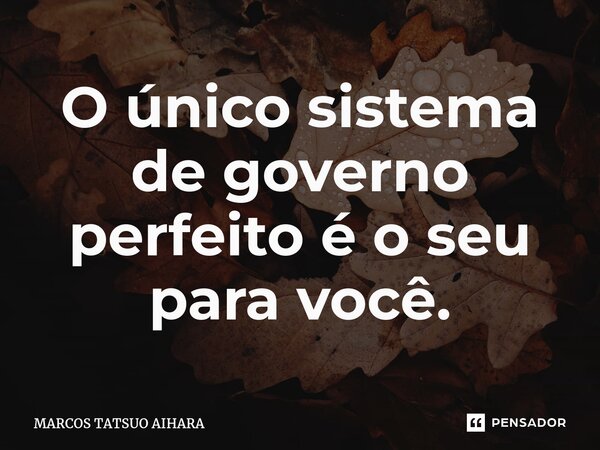 ⁠O único sistema de governo perfeito é o seu para você.... Frase de MARCOS TATSUO AIHARA.